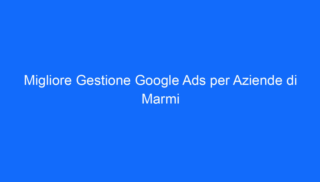 migliore gestione google ads per aziende di marmi