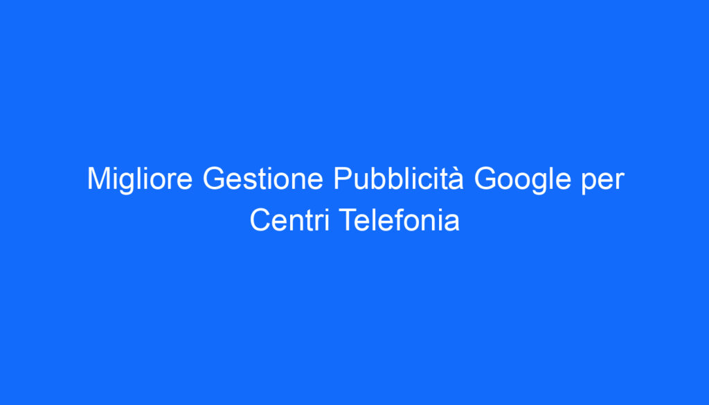 Migliore Gestione Pubblicità Google per Centri Telefonia