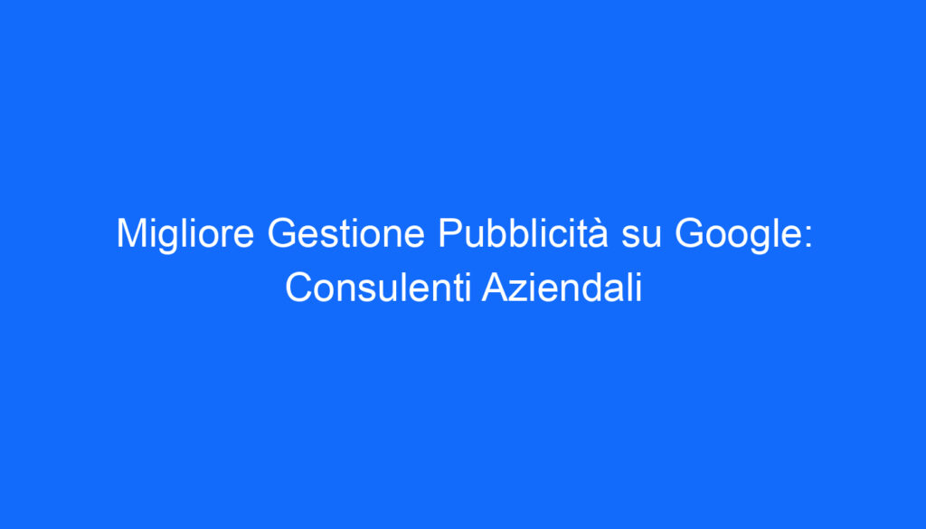 Migliore Gestione Pubblicità su Google: Consulenti Aziendali