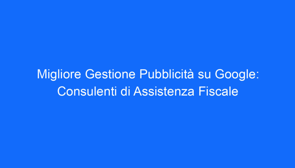 Migliore Gestione Pubblicità su Google: Consulenti di Assistenza Fiscale