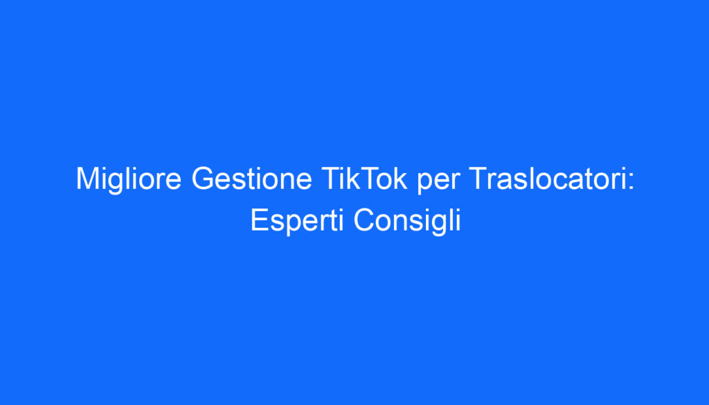 Migliore Gestione TikTok per Traslocatori: Esperti Consigli
