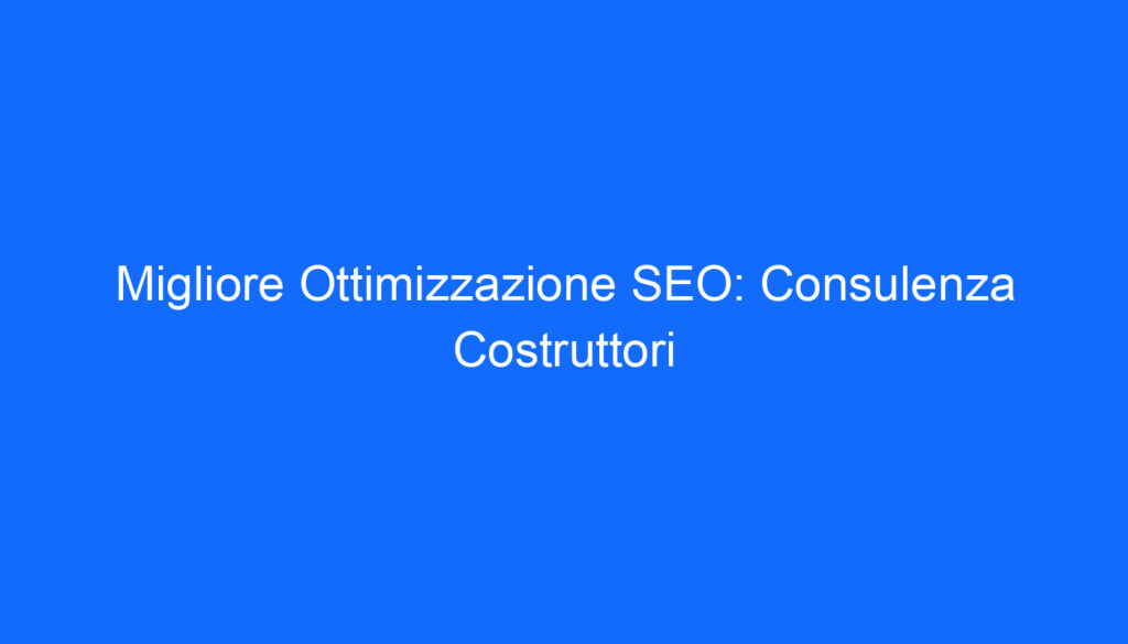 Migliore Ottimizzazione SEO: Consulenza Costruttori