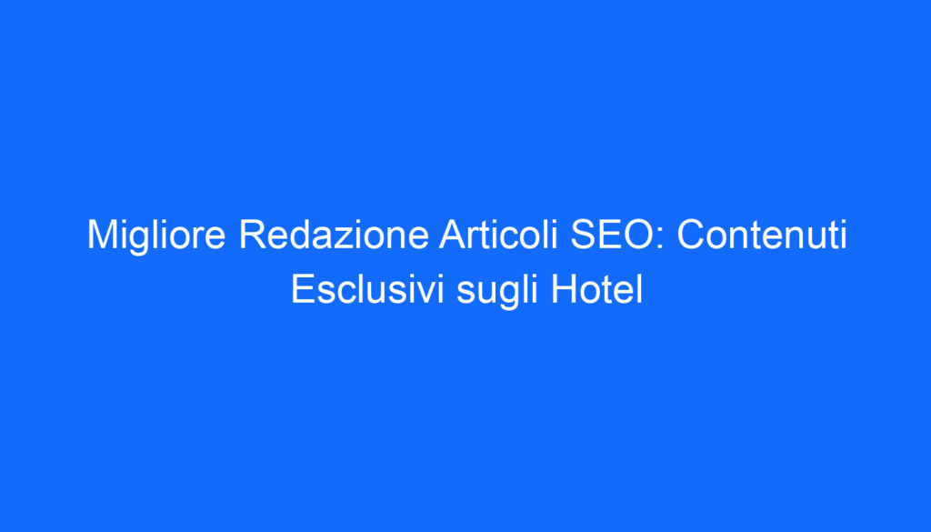 Migliore Redazione Articoli SEO: Contenuti Esclusivi sugli Hotel