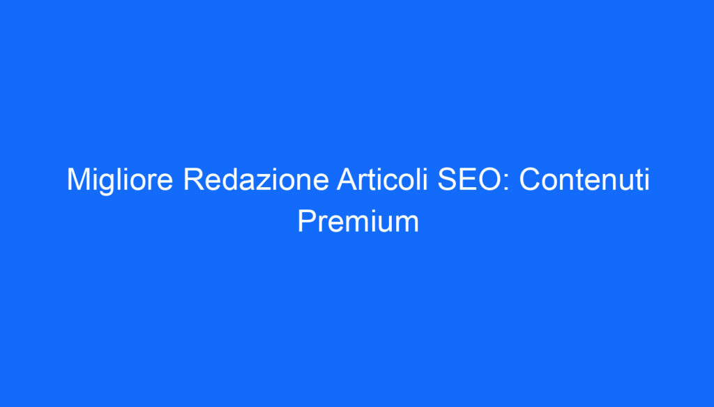 Migliore Redazione Articoli SEO: Contenuti Premium