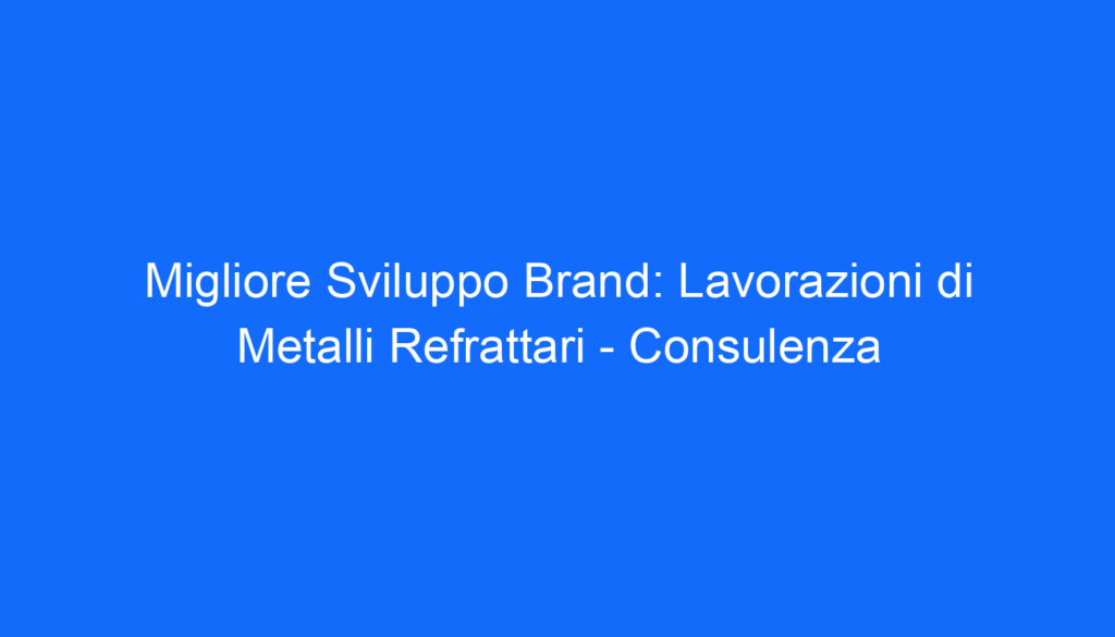 Migliore Sviluppo Brand: Lavorazioni di Metalli Refrattari   Consulenza
