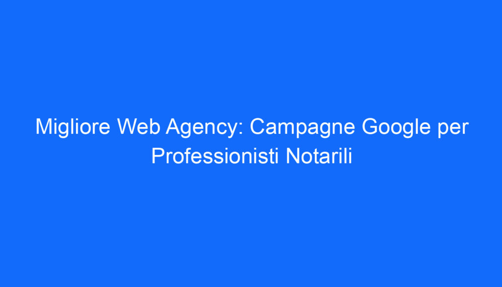 Migliore Web Agency: Campagne Google per Professionisti Notarili