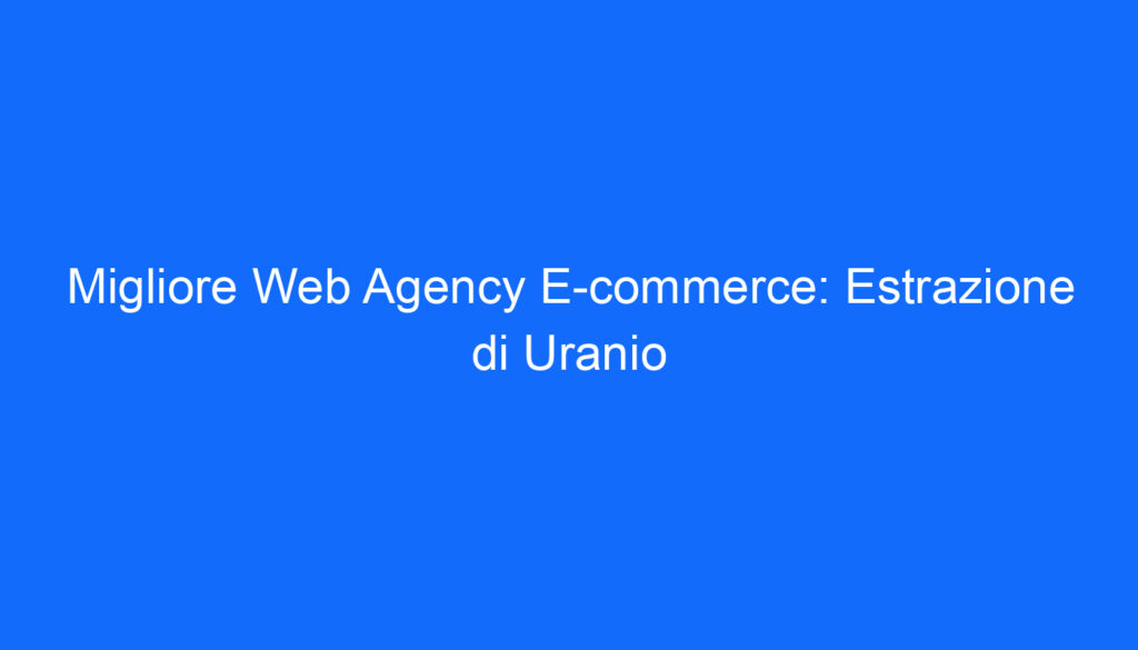 Migliore Web Agency E commerce: Estrazione di Uranio