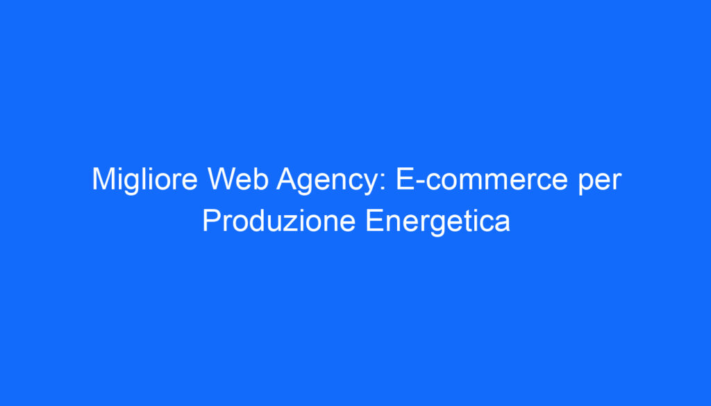migliore web agency e commerce per produzione energetica
