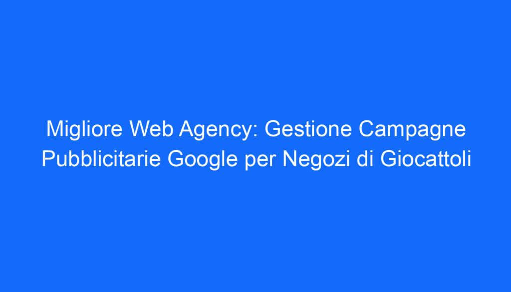 Migliore Web Agency: Gestione Campagne Pubblicitarie Google per Negozi di Giocattoli
