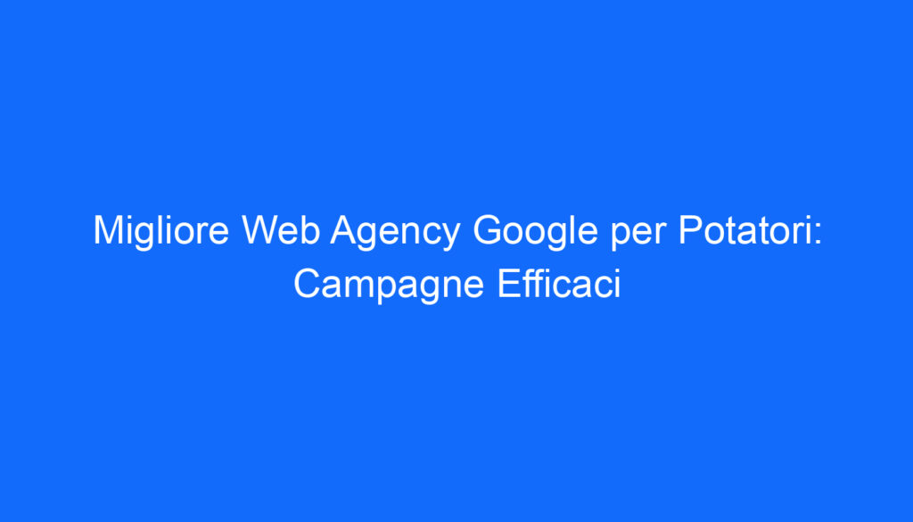 Migliore Web Agency Google per Potatori: Campagne Efficaci