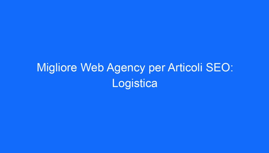 migliore web agency per articoli seo logistica