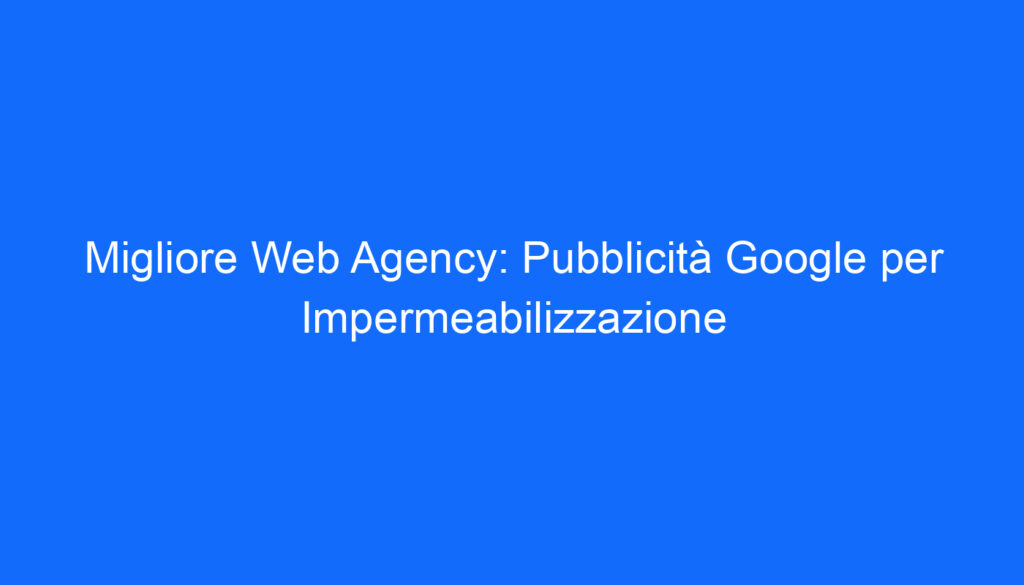 Migliore Web Agency: Pubblicità Google per Impermeabilizzazione