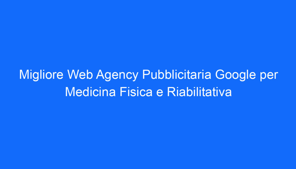 Migliore Web Agency Pubblicitaria Google per Medicina Fisica e Riabilitativa