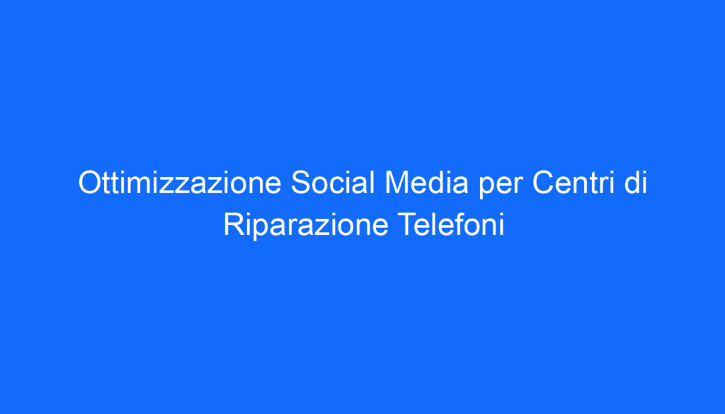 Ottimizzazione Social Media per Centri di Riparazione Telefoni