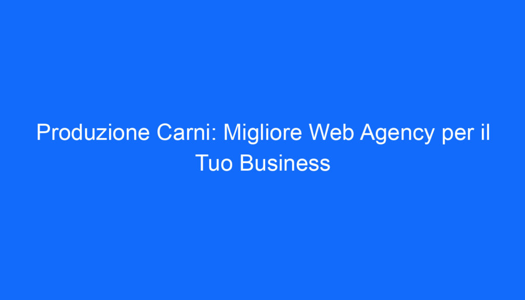 Produzione Carni: Migliore Web Agency per il Tuo Business