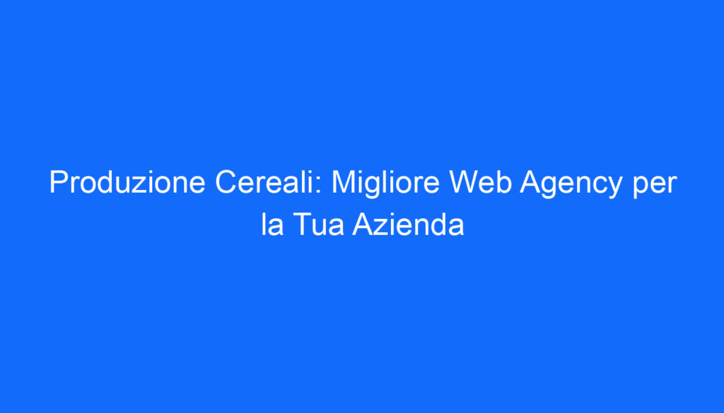 Produzione Cereali: Migliore Web Agency per la Tua Azienda