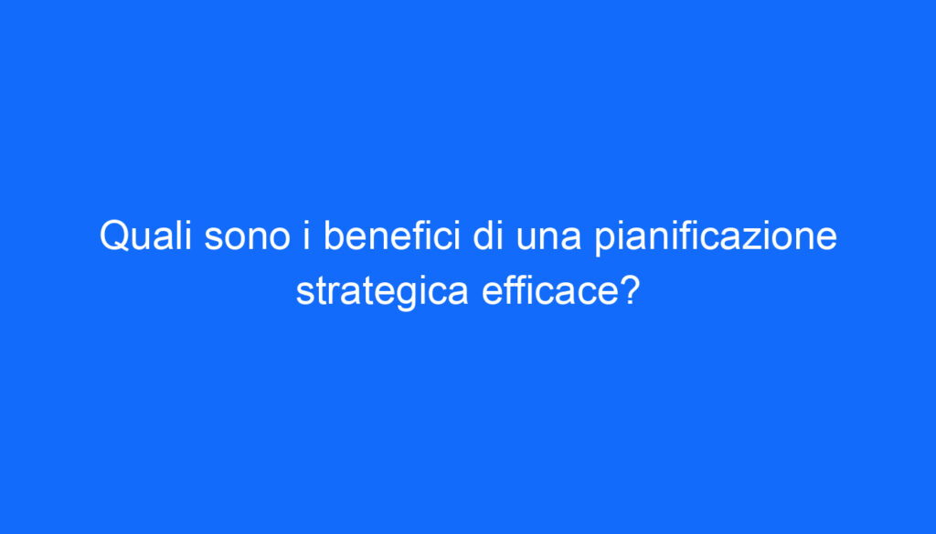 Quali sono i benefici di una pianificazione strategica efficace?