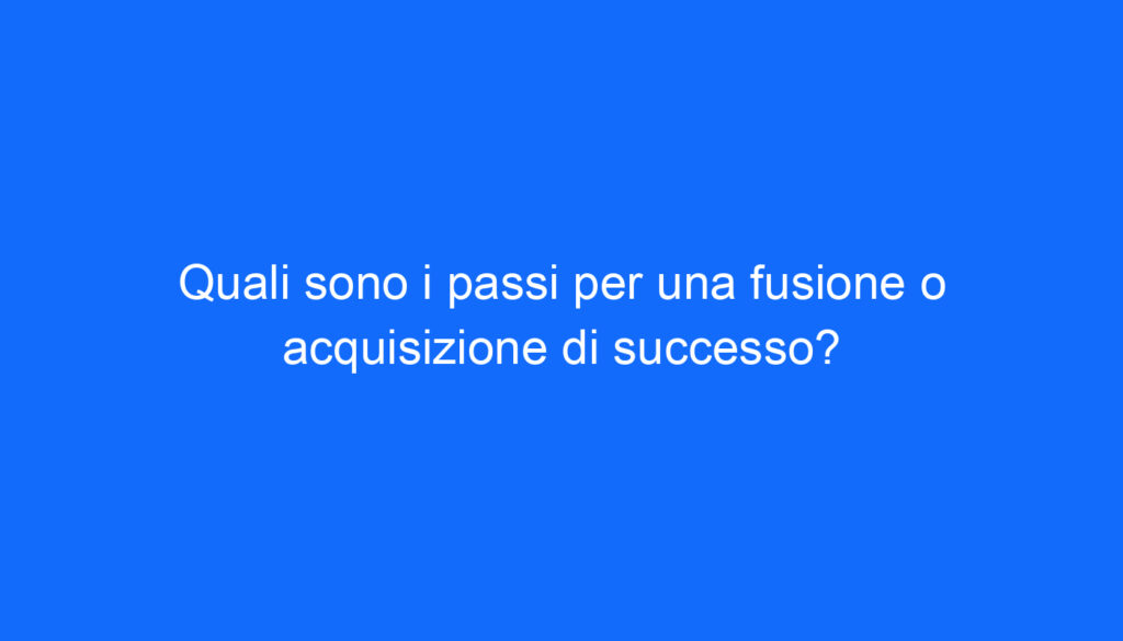 Quali sono i passi per una fusione o acquisizione di successo?