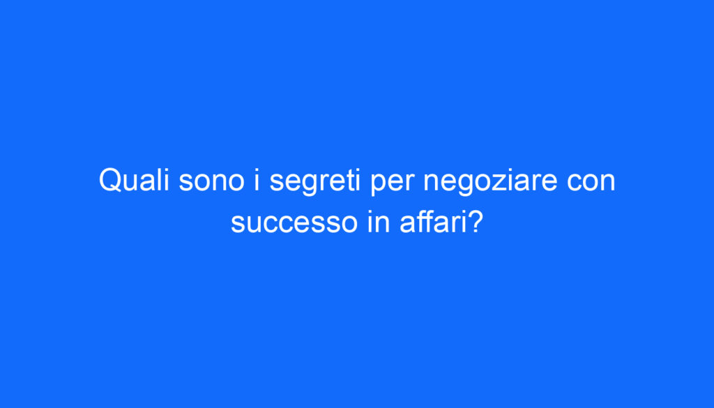 Quali sono i segreti per negoziare con successo in affari?