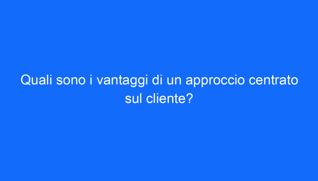 Quali sono i vantaggi di un approccio centrato sul cliente?