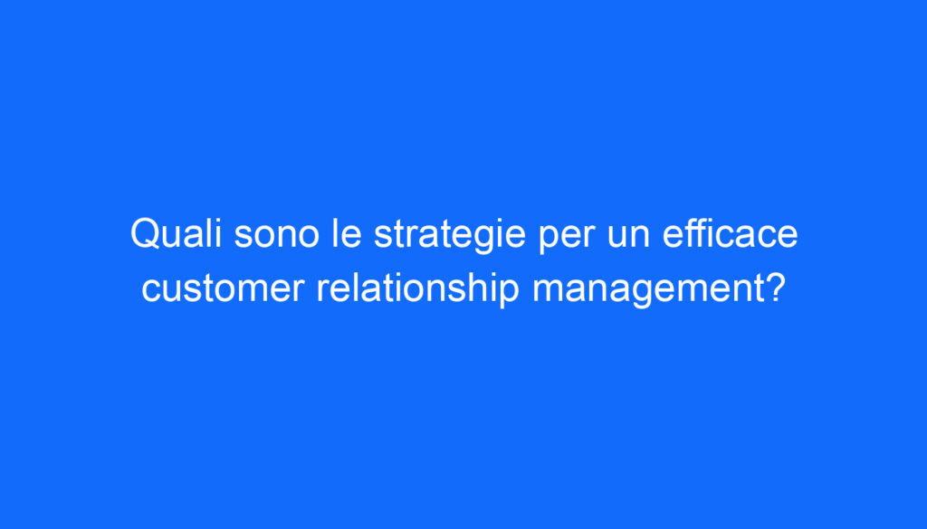 Quali sono le strategie per un efficace customer relationship management?