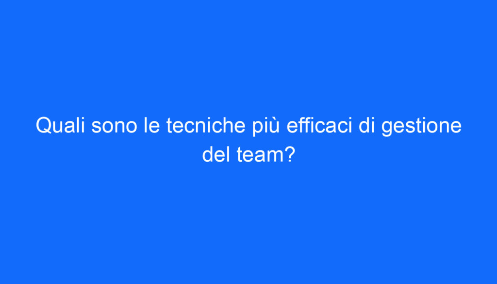 Quali sono le tecniche più efficaci di gestione del team?