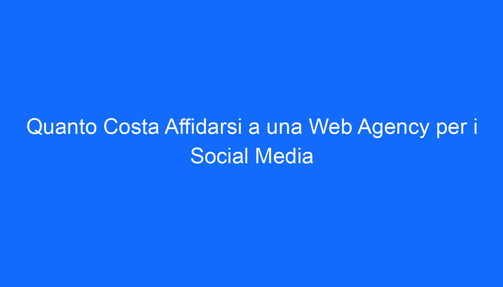 Quanto Costa Affidarsi a una Web Agency per i Social Media