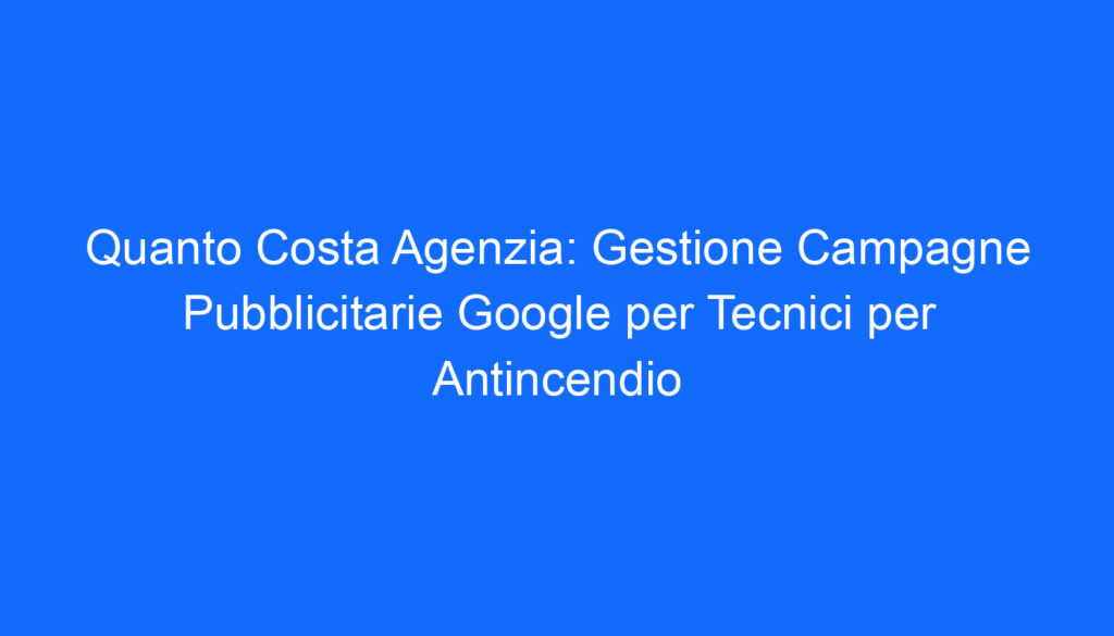 Quanto Costa Agenzia: Gestione Campagne Pubblicitarie Google per Tecnici per Antincendio