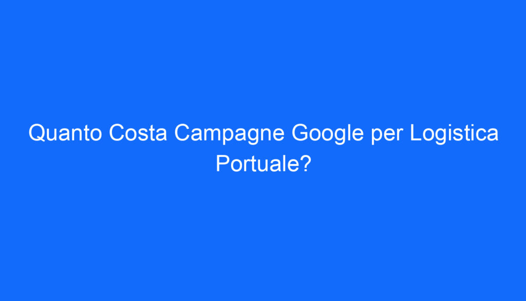 Quanto Costa Campagne Google per Logistica Portuale?