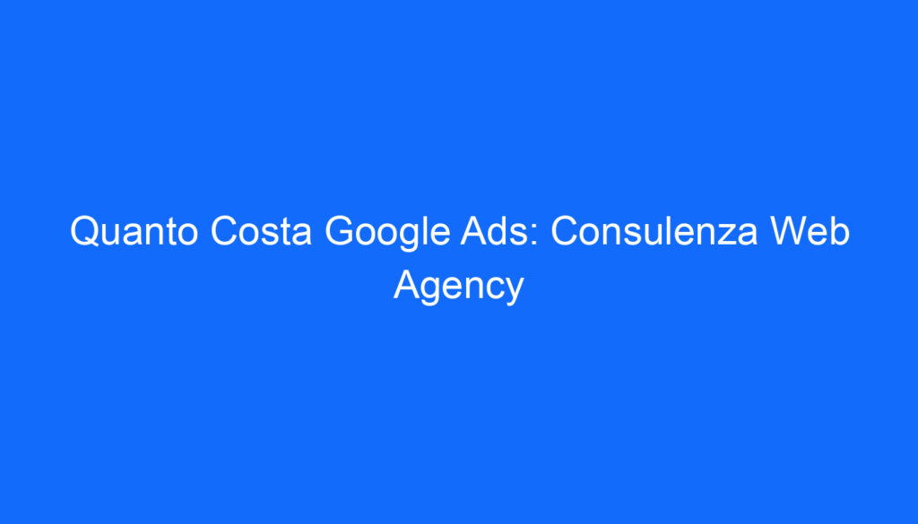 Quanto Costa Google Ads: Consulenza Web Agency