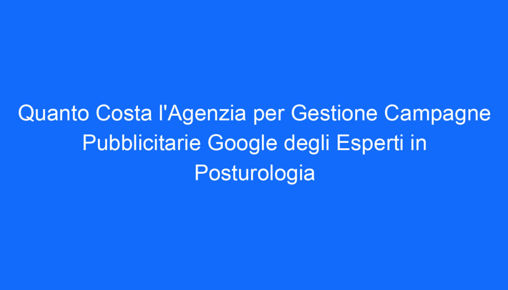 quanto costa l agenzia per gestione campagne pubblicitarie google degli esperti in posturologia