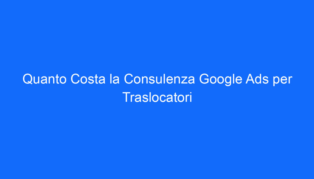 Quanto Costa la Consulenza Google Ads per Traslocatori