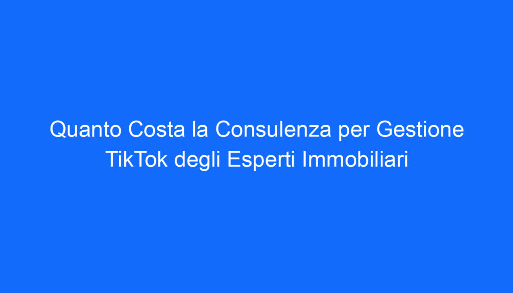 Quanto Costa la Consulenza per Gestione TikTok degli Esperti Immobiliari