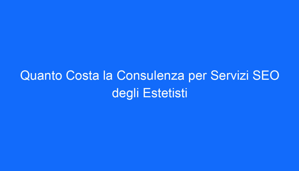 Quanto Costa la Consulenza per Servizi SEO degli Estetisti