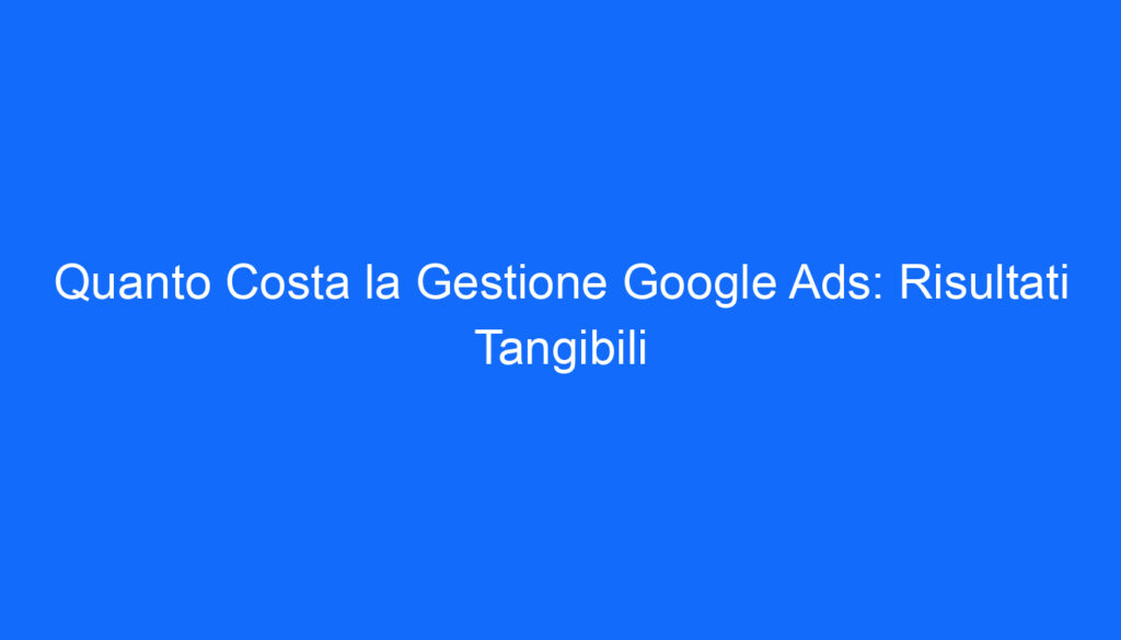 Quanto Costa la Gestione Google Ads: Risultati Tangibili