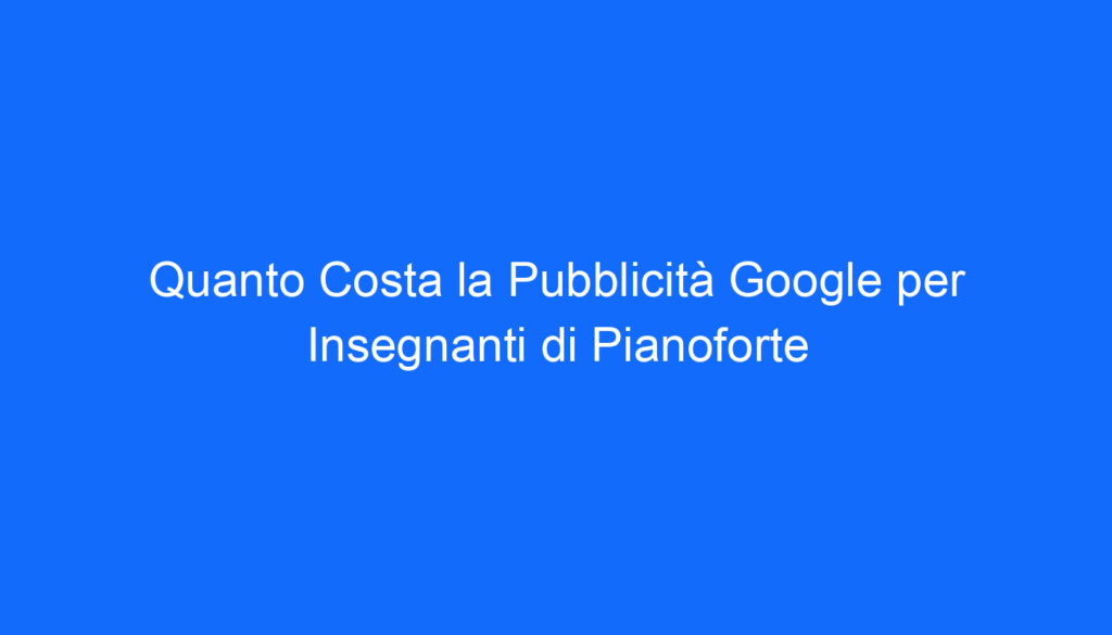 Quanto Costa la Pubblicità Google per Insegnanti di Pianoforte