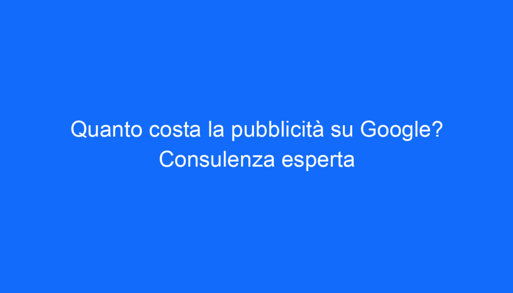 Quanto costa la pubblicità su Google? Consulenza esperta