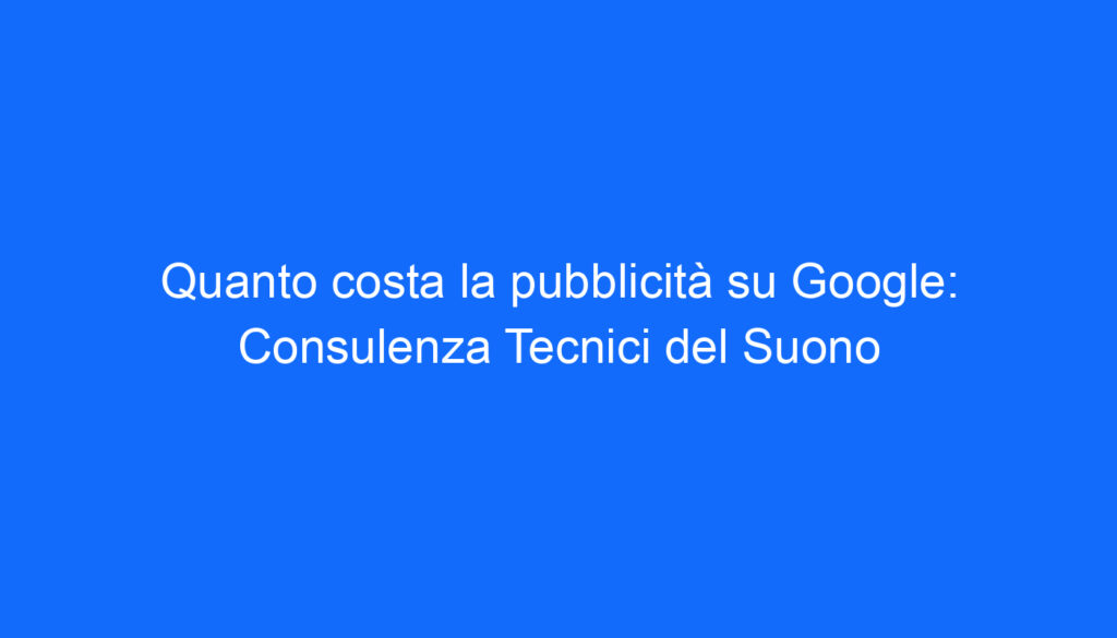 Quanto costa la pubblicità su Google: Consulenza Tecnici del Suono