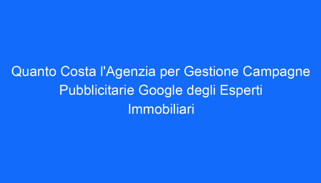 Quanto Costa l'Agenzia per Gestione Campagne Pubblicitarie Google degli Esperti Immobiliari