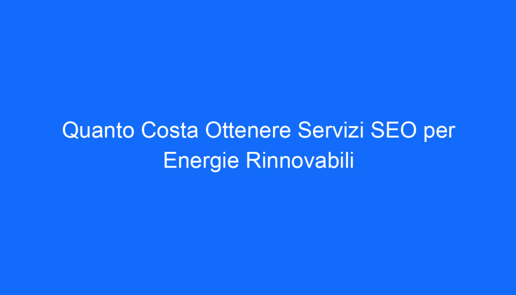 Quanto Costa Ottenere Servizi SEO per Energie Rinnovabili