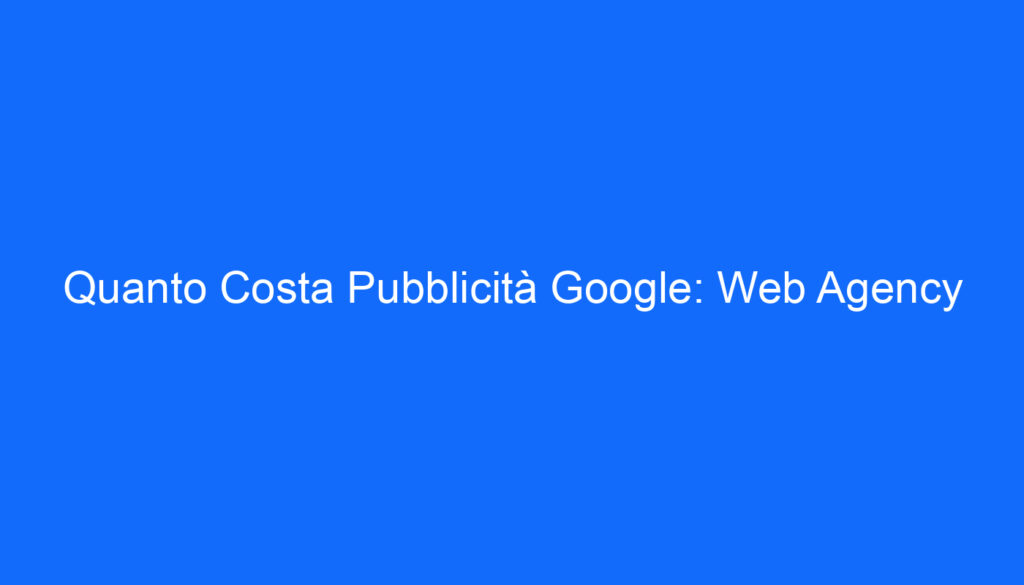 Quanto Costa Pubblicità Google: Web Agency
