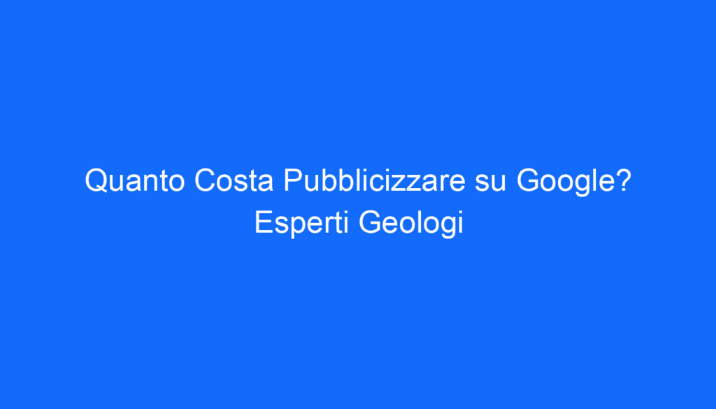 Quanto Costa Pubblicizzare su Google? Esperti Geologi