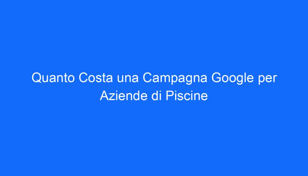 Quanto Costa una Campagna Google per Aziende di Piscine