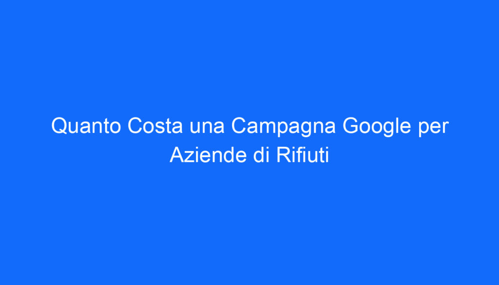 Quanto Costa una Campagna Google per Aziende di Rifiuti