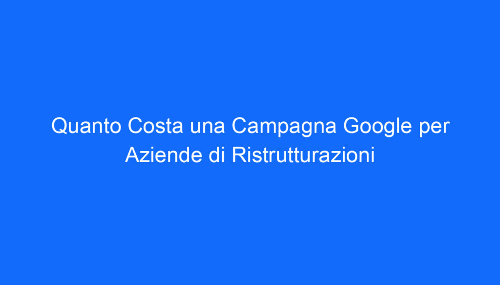 Quanto Costa una Campagna Google per Aziende di Ristrutturazioni