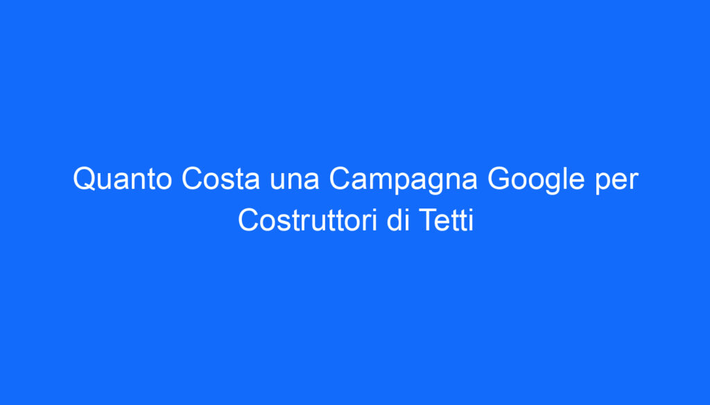 Quanto Costa una Campagna Google per Costruttori di Tetti