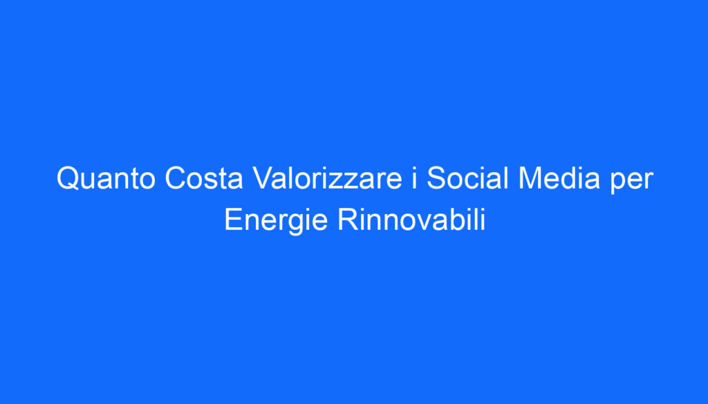 Quanto Costa Valorizzare i Social Media per Energie Rinnovabili