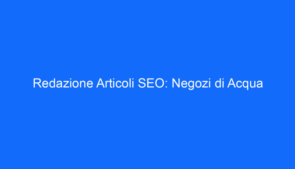 Redazione Articoli SEO: Negozi di Acqua