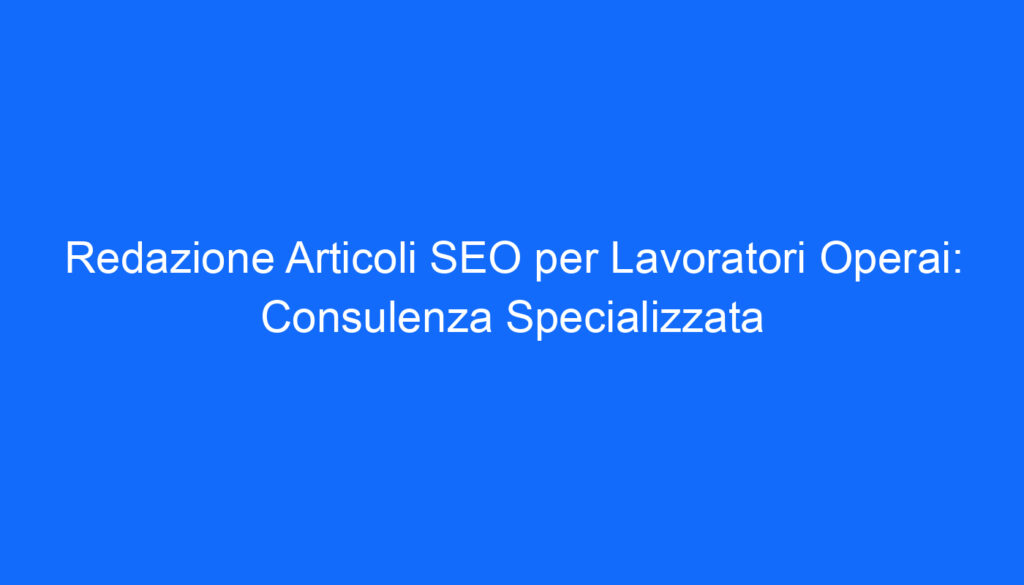 Redazione Articoli SEO per Lavoratori Operai: Consulenza Specializzata