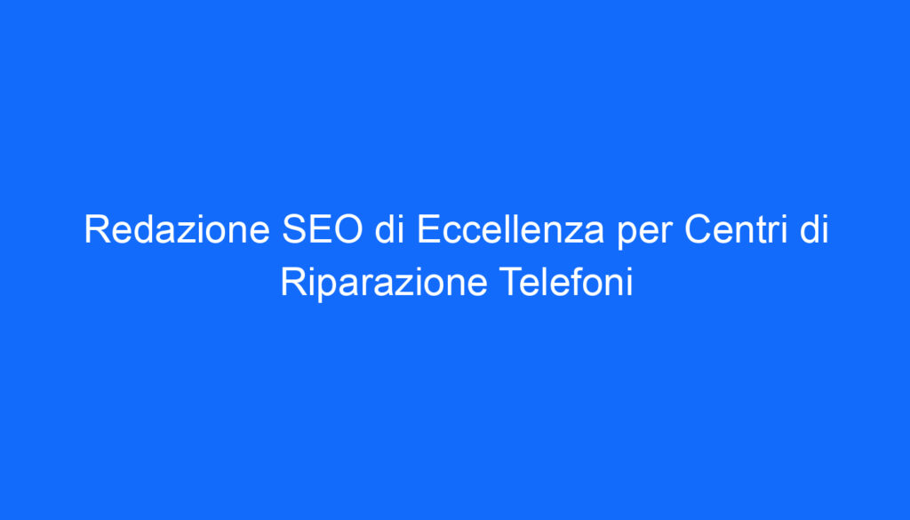 Redazione SEO di Eccellenza per Centri di Riparazione Telefoni